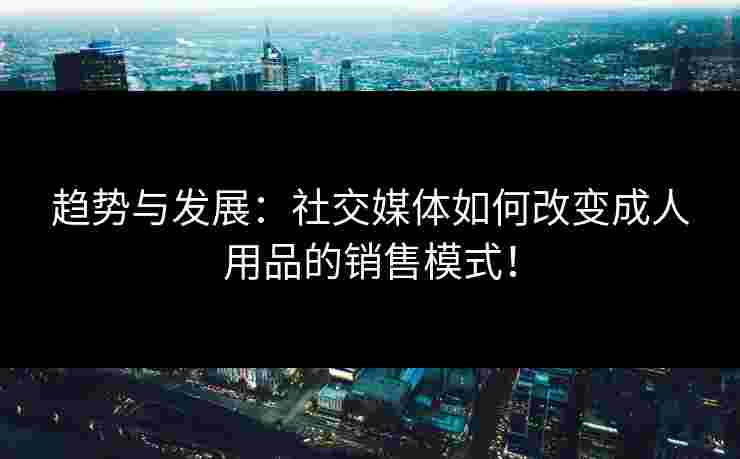 趋势与发展:社交媒体如何改变成人用品的销售模式!