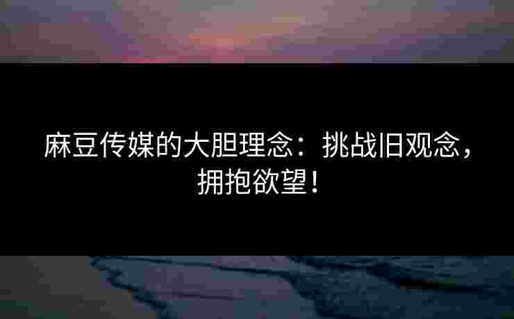 麻豆传媒的大胆理念：挑战旧观念，拥抱欲望！