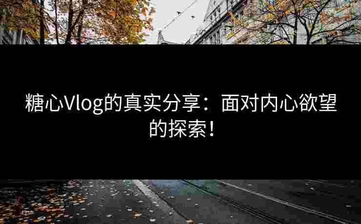 糖心Vlog的真实分享：面对内心欲望的探索！