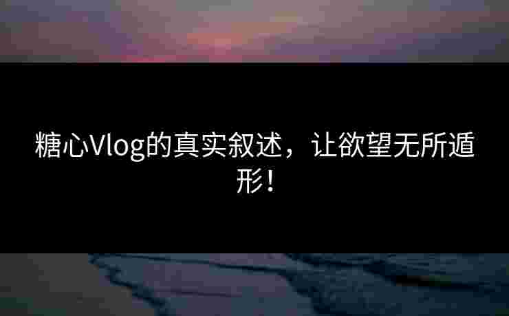 糖心Vlog的真实叙述，让欲望无所遁形！