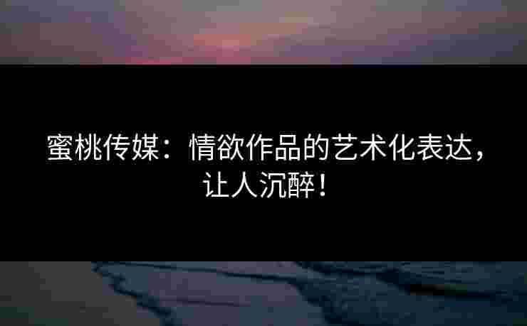 蜜桃传媒：情欲作品的艺术化表达，让人沉醉！