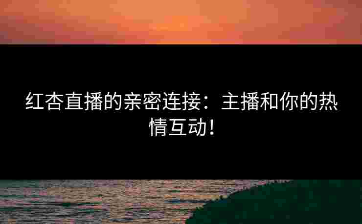 红杏直播的亲密连接：主播和你的热情互动！