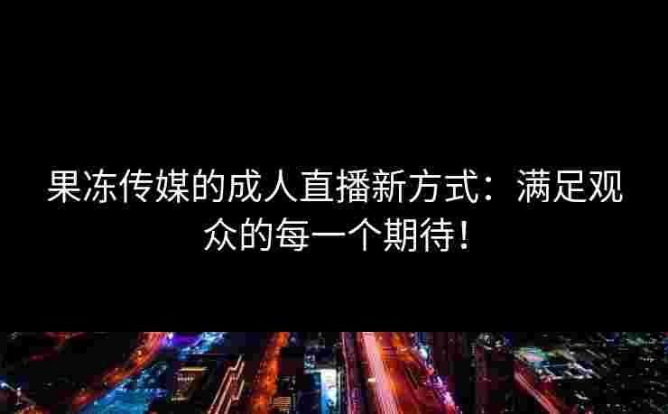 果冻传媒的成人直播新方式：满足观众的每一个期待！