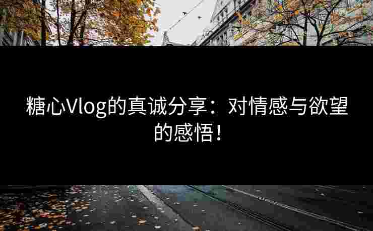 糖心Vlog的真诚分享：对情感与欲望的感悟！