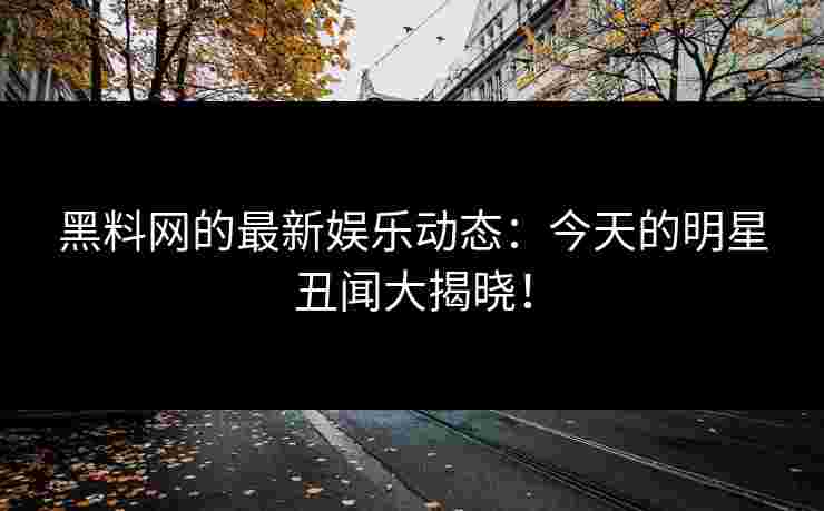 黑料网的最新娱乐动态：今天的明星丑闻大揭晓！