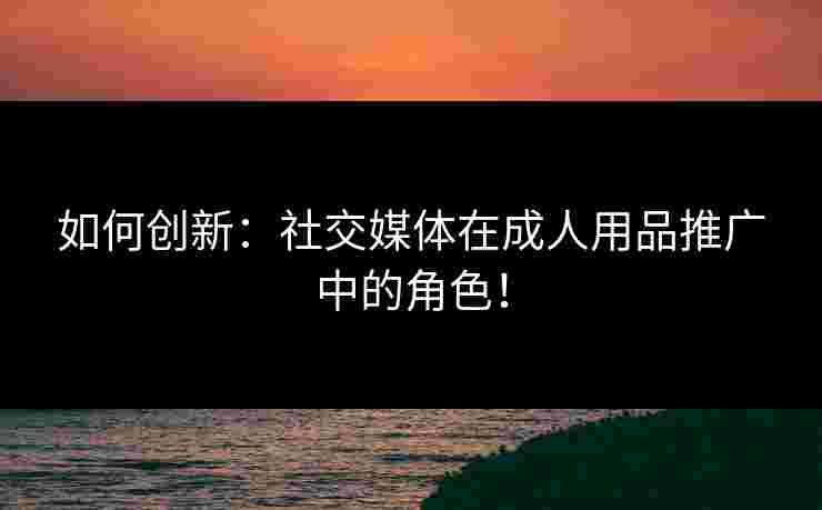 如何创新：社交媒体在成人用品推广中的角色！
