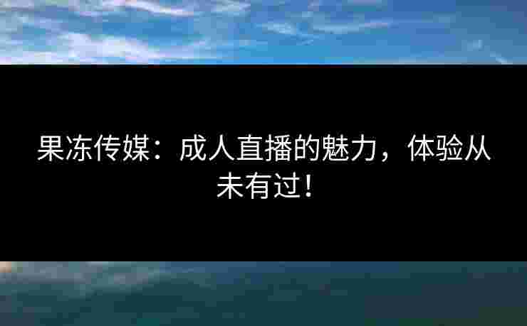 果冻传媒：成人直播的魅力，体验从未有过！