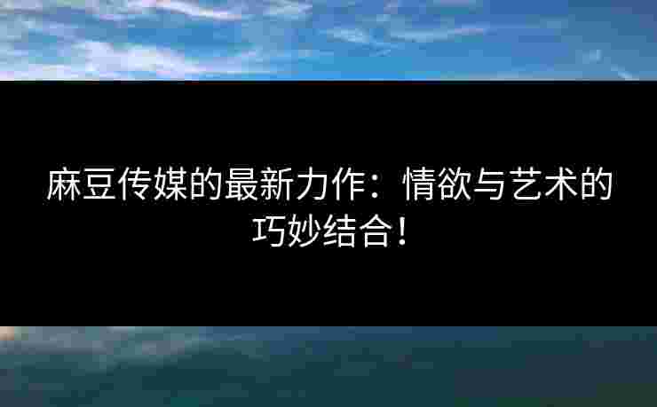麻豆传媒的最新力作：情欲与艺术的巧妙结合！