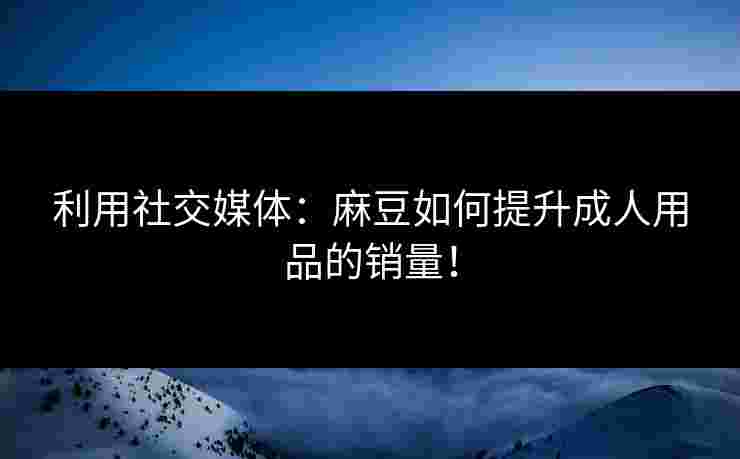 利用社交媒体：麻豆如何提升成人用品的销量！