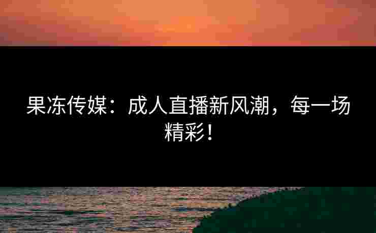 果冻传媒：成人直播新风潮，每一场精彩！