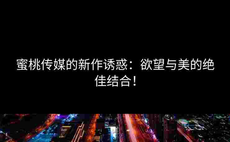 蜜桃传媒的新作诱惑：欲望与美的绝佳结合！