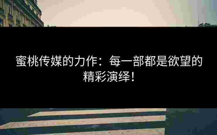 蜜桃传媒的力作：每一部都是欲望的精彩演绎！
