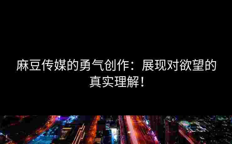 麻豆传媒的勇气创作：展现对欲望的真实理解！