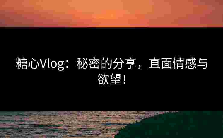 糖心Vlog：秘密的分享，直面情感与欲望！