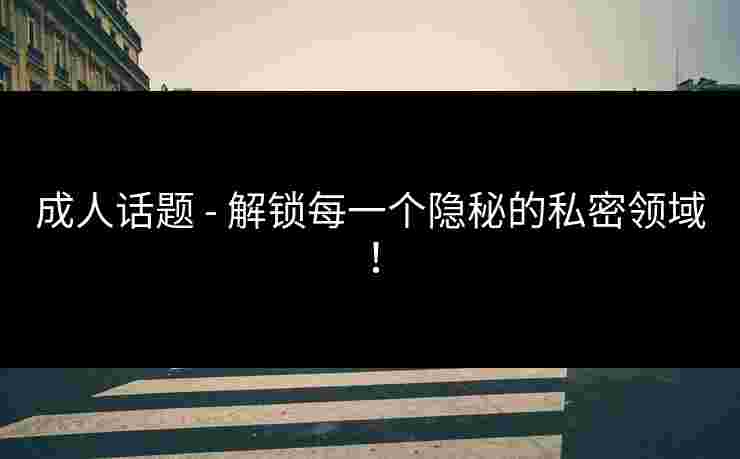 成人话题 - 解锁每一个隐秘的私密领域！